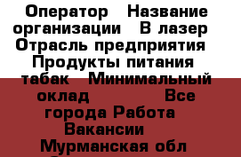 Оператор › Название организации ­ В-лазер › Отрасль предприятия ­ Продукты питания, табак › Минимальный оклад ­ 17 000 - Все города Работа » Вакансии   . Мурманская обл.,Снежногорск г.